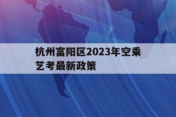 关于杭州富阳区2023年空乘艺考最新政策的信息