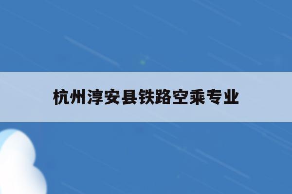 杭州淳安县铁路空乘专业(2021杭州铁路招聘正式工)