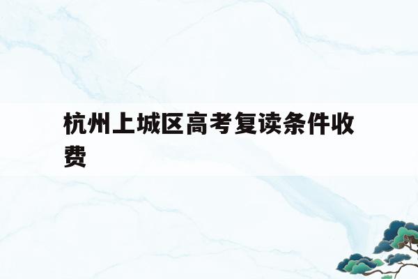 杭州上城区高考复读条件收费(杭州上城区高考复读条件收费多少)