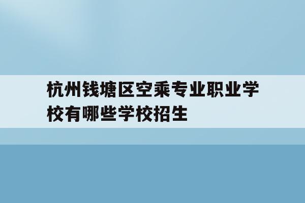 杭州钱塘区空乘专业职业学校有哪些学校招生的简单介绍