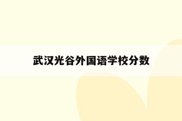 武汉光谷外国语学校分数(武汉光谷外国语学校分数线是多少)