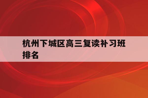 关于杭州下城区高三复读补习班排名的信息
