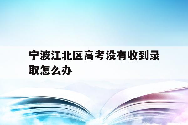 关于宁波江北区高考没有收到录取怎么办的信息