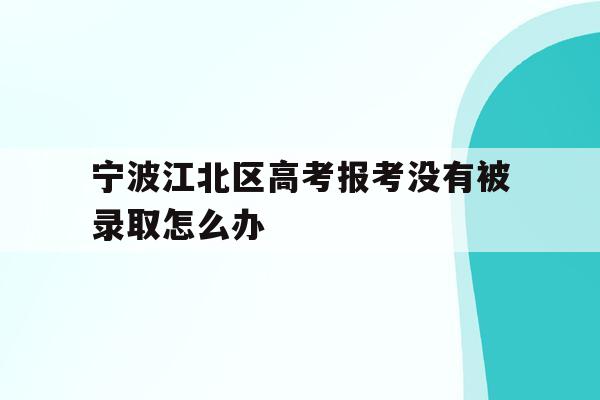 宁波江北区高考报考没有被录取怎么办的简单介绍