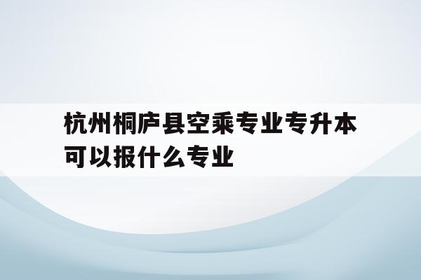 关于杭州桐庐县空乘专业专升本可以报什么专业的信息