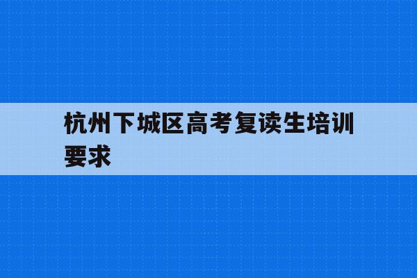 杭州下城区高考复读生培训要求(杭州复读一年的费用一般在多少?)