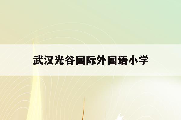 武汉光谷国际外国语小学(武汉光谷外国语小学2020招生)