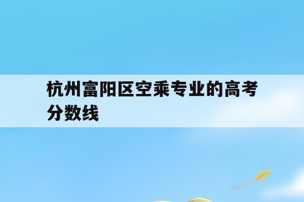 杭州富阳区空乘专业的高考分数线的简单介绍