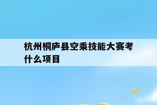 关于杭州桐庐县空乘技能大赛考什么项目的信息