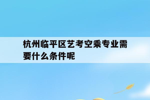 杭州临平区艺考空乘专业需要什么条件呢的简单介绍