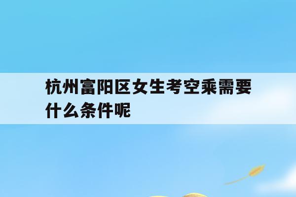 关于杭州富阳区女生考空乘需要什么条件呢的信息