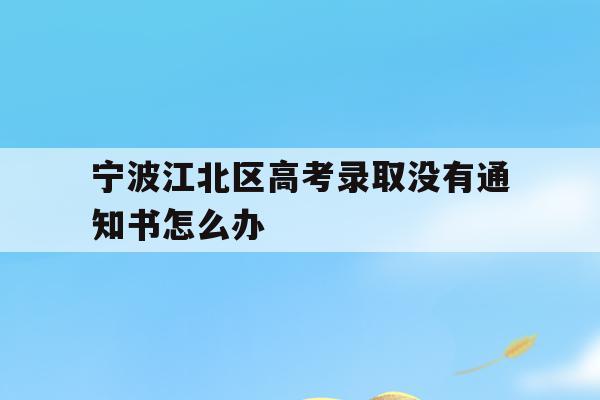 宁波江北区高考录取没有通知书怎么办的简单介绍