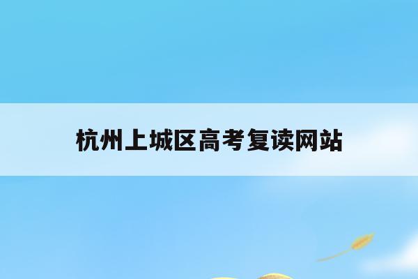 杭州上城区高考复读网站(杭州高考复读学校收费标准)