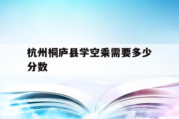 关于杭州桐庐县学空乘需要多少分数的信息