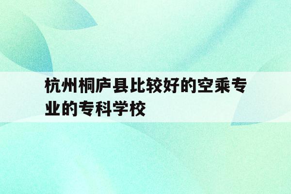包含杭州桐庐县比较好的空乘专业的专科学校的词条