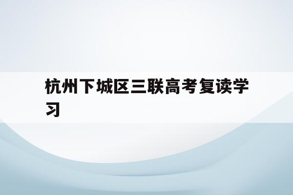 杭州下城区三联高考复读学习(杭州三联高复2021年招生简章)