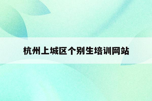 杭州上城区个别生培训网站(2020年杭州市小升初 “个别生”网上登记工作的公告)