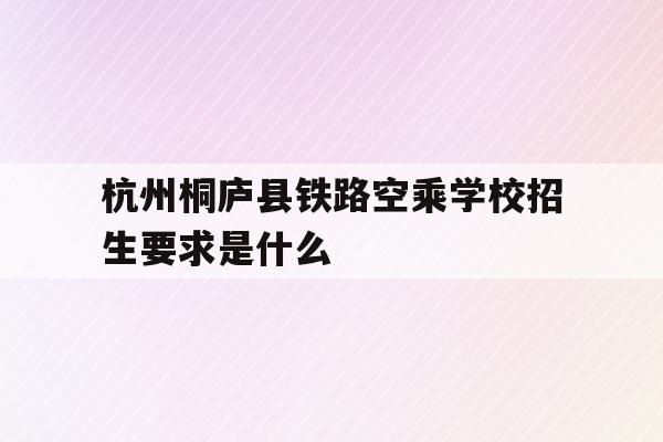 关于杭州桐庐县铁路空乘学校招生要求是什么的信息