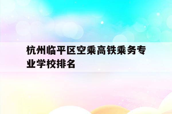 杭州临平区空乘高铁乘务专业学校排名的简单介绍