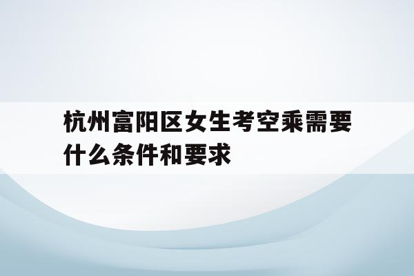 关于杭州富阳区女生考空乘需要什么条件和要求的信息