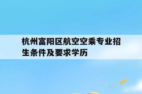 包含杭州富阳区航空空乘专业招生条件及要求学历的词条