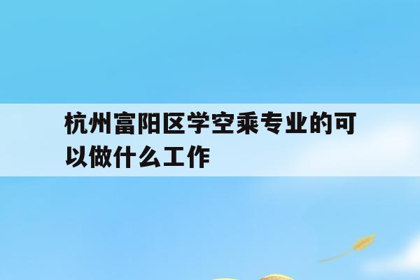 关于杭州富阳区学空乘专业的可以做什么工作的信息