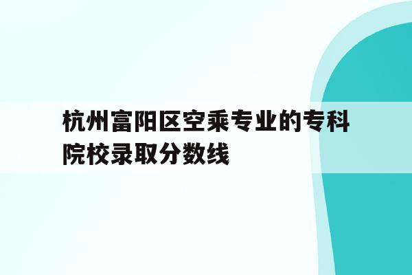 杭州富阳区空乘专业的专科院校录取分数线的简单介绍