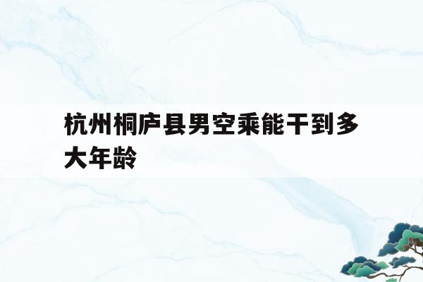 关于杭州桐庐县男空乘能干到多大年龄的信息