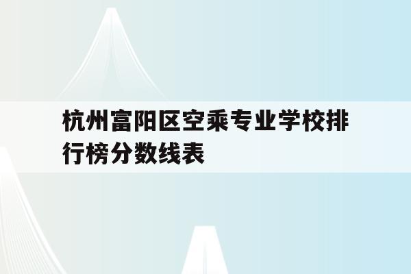 杭州富阳区空乘专业学校排行榜分数线表的简单介绍