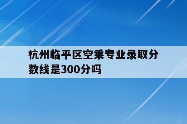 关于杭州临平区空乘专业录取分数线是300分吗的信息
