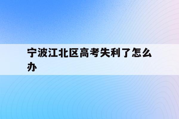 宁波江北区高考失利了怎么办(宁波市2021年高考考场公布)