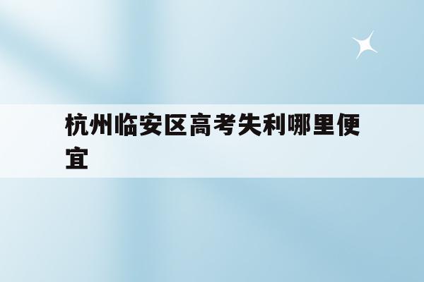 杭州临安区高考失利哪里便宜(杭州临安中学高考情况2020)