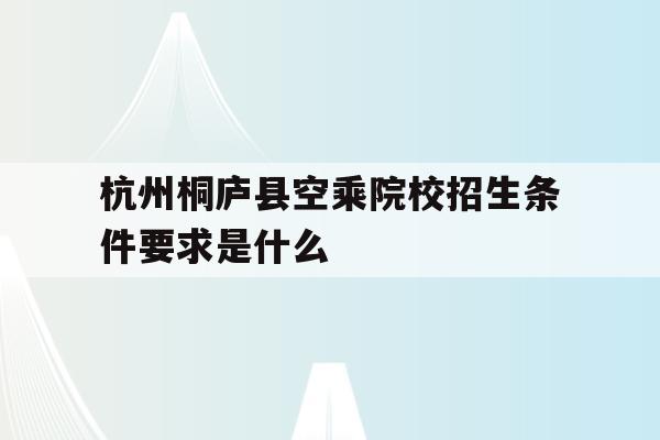 包含杭州桐庐县空乘院校招生条件要求是什么的词条