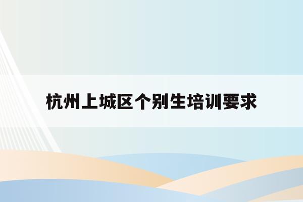 杭州上城区个别生培训要求(2020年杭州市小升初 “个别生”网上登记工作的公告)