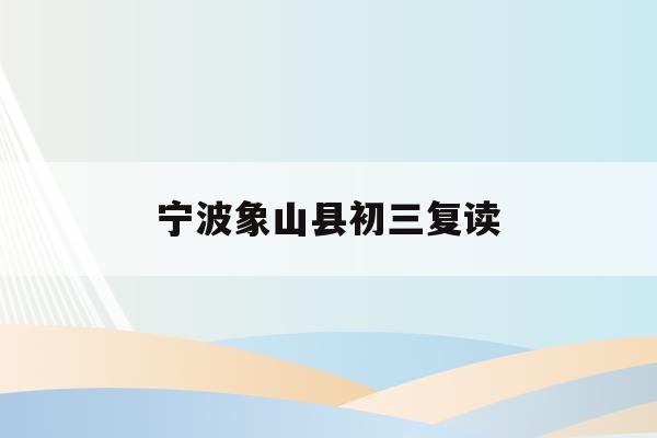 宁波象山县初三复读(宁波初中复读生政策2021)