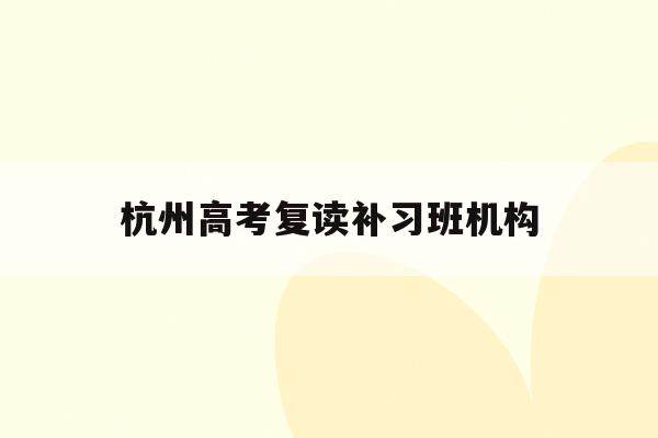 杭州高考复读补习班机构(浙江杭州高考复读学校排名)