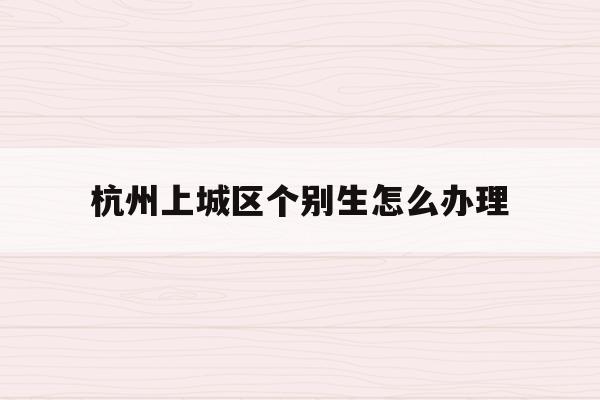 杭州上城区个别生怎么办理(2020年杭州市小升初 “个别生”网上登记工作的公告)