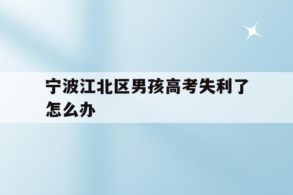 宁波江北区男孩高考失利了怎么办(2020年宁波参加高考人数多少?)