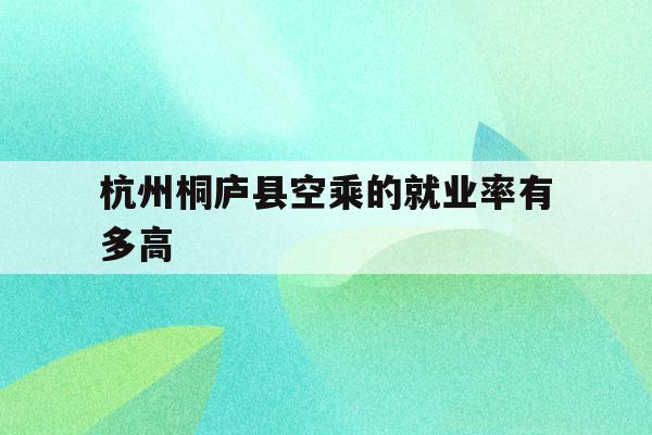 包含杭州桐庐县空乘的就业率有多高的词条