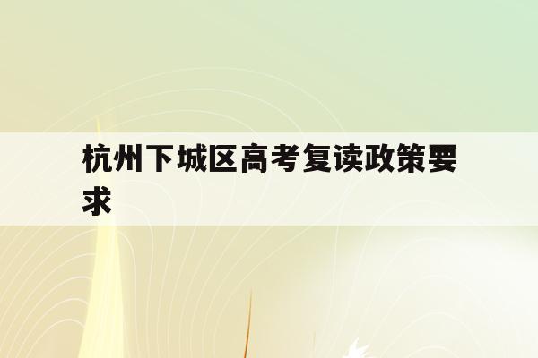 杭州下城区高考复读政策要求(杭州下城区高考复读政策要求有哪些)