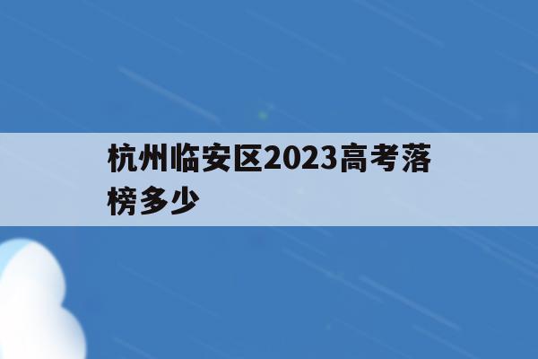 杭州臨安區2023高考落榜多少(杭州臨安區2023高考落榜多少人)