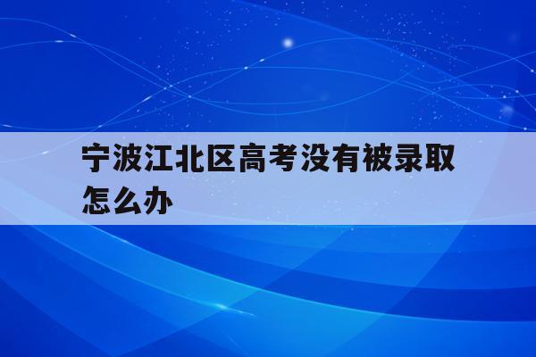 宁波江北区高考没有被录取怎么办(宁波初中毕业考不上高中可以上什么学校)