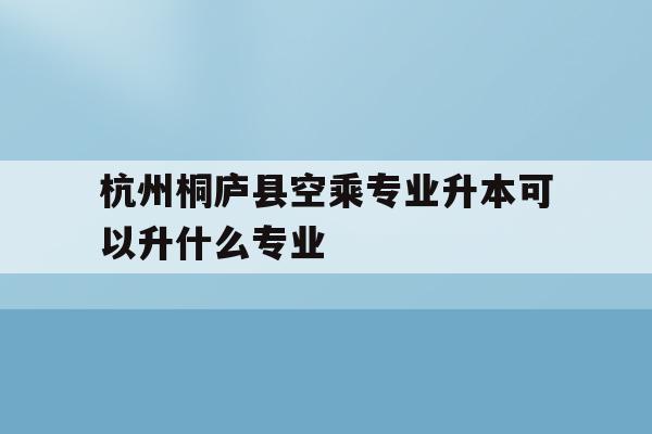关于杭州桐庐县空乘专业升本可以升什么专业的信息