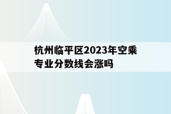 包含杭州临平区2023年空乘专业分数线会涨吗的词条