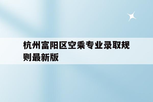 杭州富阳区空乘专业录取规则最新版的简单介绍