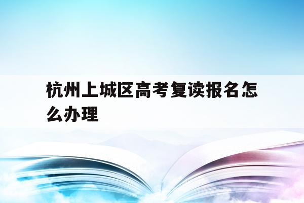 包含杭州上城区高考复读报名怎么办理的词条