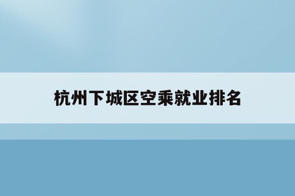 杭州下城區空乘就業排名(杭州空乘專業的學校有哪些)