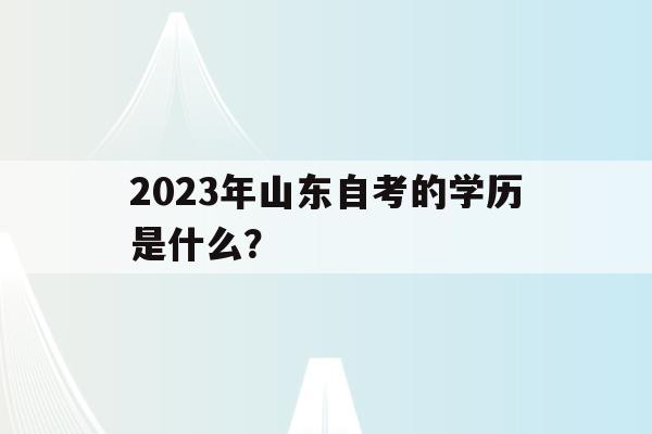 2023年山東自考的學歷是什么？(2021年山東自考報名時間和考試時間)