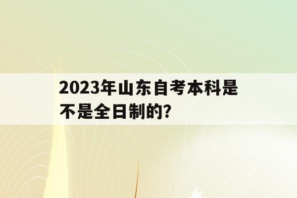 2023年山東自考本科是不是全日制的？(2023年山東自考本科是不是全日制的學歷)