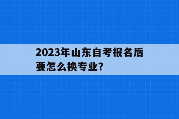 2023年山東自考報名后要怎么換專業？(2023年山東自考報名后要怎么換專業考試)